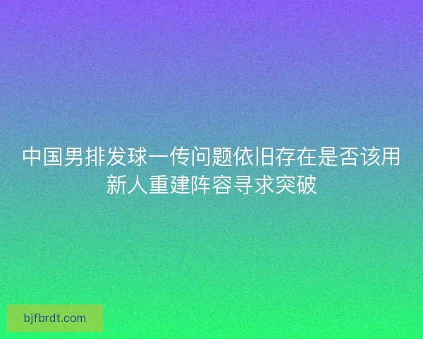 中国男排发球一传问题依旧存在是否该用新人重建阵容寻求突破
