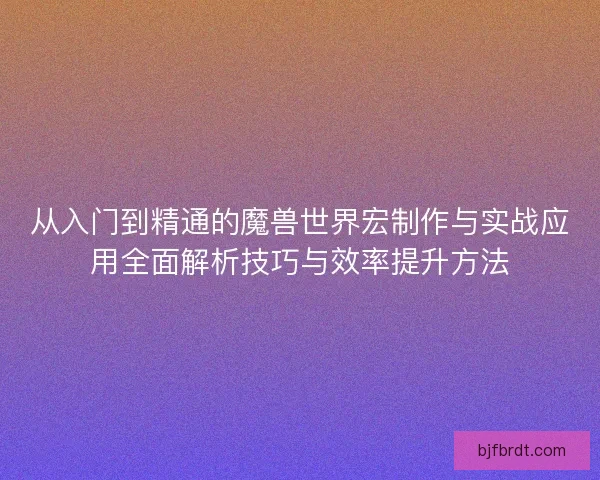 从入门到精通的魔兽世界宏制作与实战应用全面解析技巧与效率提升方法