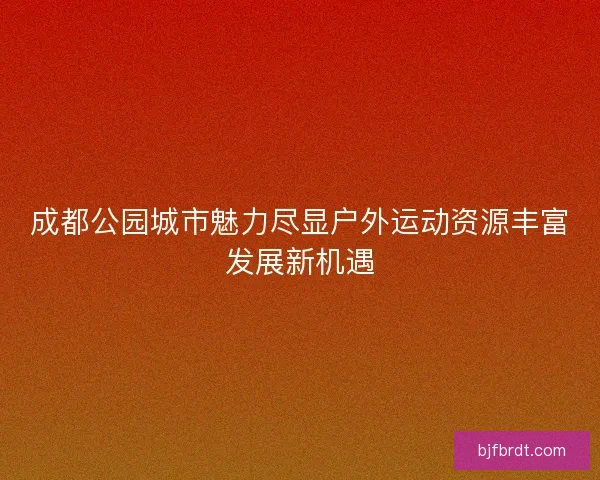 成都公园城市魅力尽显户外运动资源丰富发展新机遇