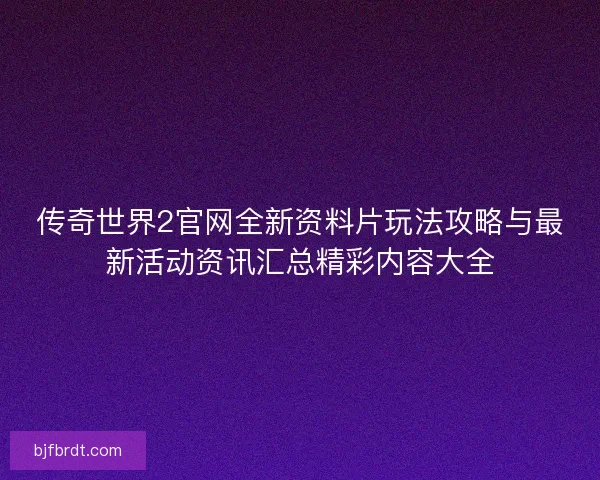 传奇世界2官网全新资料片玩法攻略与最新活动资讯汇总精彩内容大全