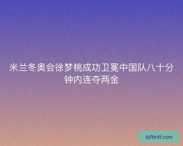米兰冬奥会徐梦桃成功卫冕中国队八十分钟内连夺两金