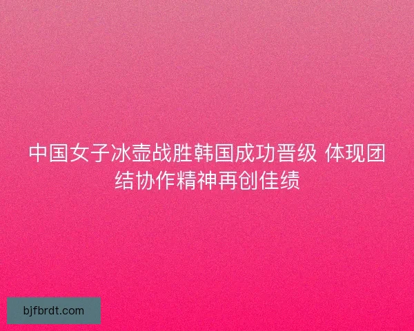 中国女子冰壶战胜韩国成功晋级 体现团结协作精神再创佳绩
