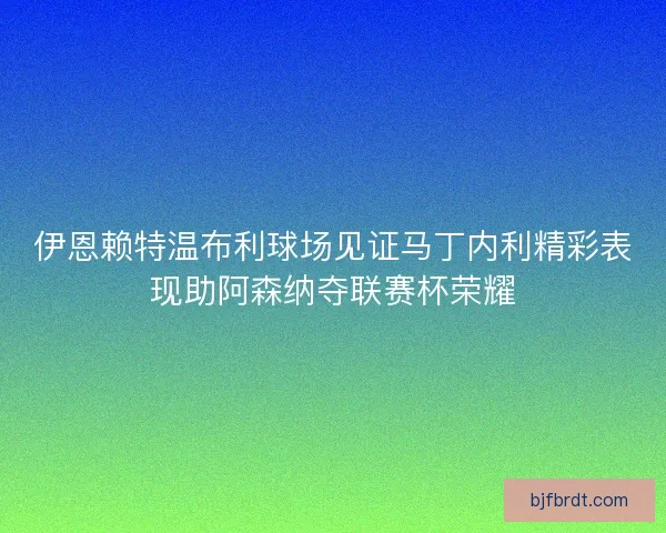 伊恩赖特温布利球场见证马丁内利精彩表现助阿森纳夺联赛杯荣耀
